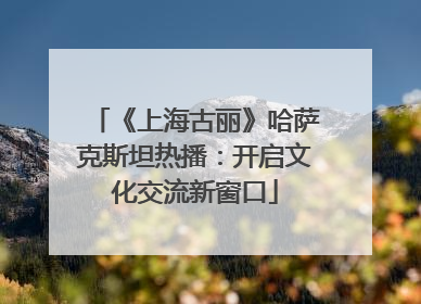 《上海古丽》哈萨克斯坦热播：开启文化交流新窗口