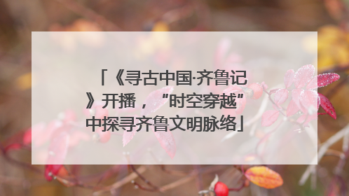 《寻古中国·齐鲁记》开播，“时空穿越”中探寻齐鲁文明脉络
