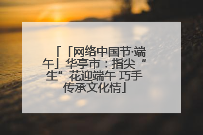 「网络中国节·端午」华亭市：指尖“生”花迎端午 巧手传承文化情