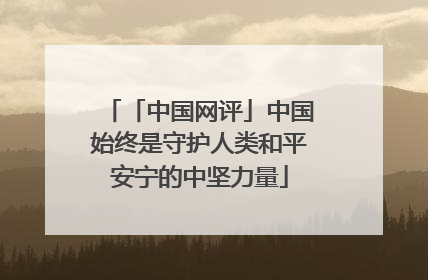 「中国网评」中国始终是守护人类和平安宁的中坚力量
