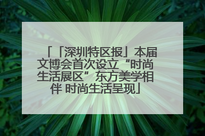 「深圳特区报」本届文博会首次设立“时尚生活展区”东方美学相伴 时尚生活呈现