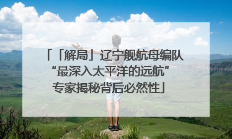 「解局」辽宁舰航母编队“最深入太平洋的远航” 专家揭秘背后必然性