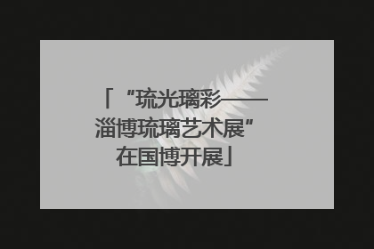 “琉光璃彩——淄博琉璃艺术展”在国博开展