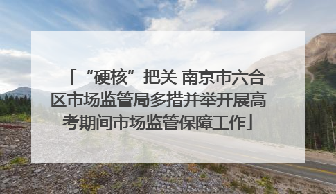 “硬核”把关 南京市六合区市场监管局多措并举开展高考期间市场监管保障工作