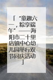 “童趣六一，粽享端午”——海阳市二十里店镇中心幼儿园举行双节同庆活动