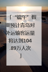 “端午”假期预计青岛对外运输客运量将达到104.89万人次