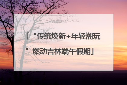 “传统焕新+年轻潮玩”燃动吉林端午假期