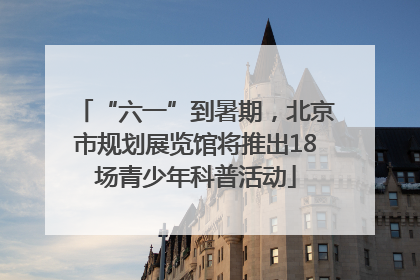 “六一”到暑期，北京市规划展览馆将推出18场青少年科普活动