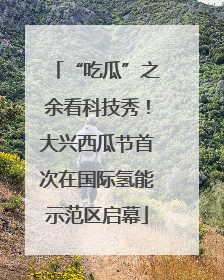 “吃瓜”之余看科技秀！大兴西瓜节首次在国际氢能示范区启幕