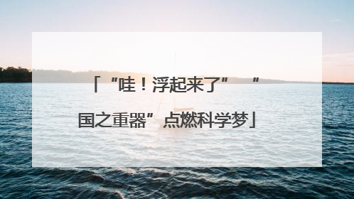 “哇！浮起来了” “国之重器”点燃科学梦