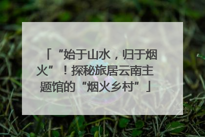 “始于山水，归于烟火”！探秘旅居云南主题馆的“烟火乡村”
