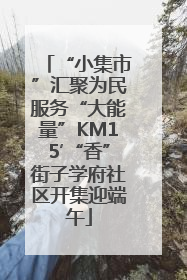 “小集市”汇聚为民服务“大能量”KM15′“香”街子学府社区开集迎端午