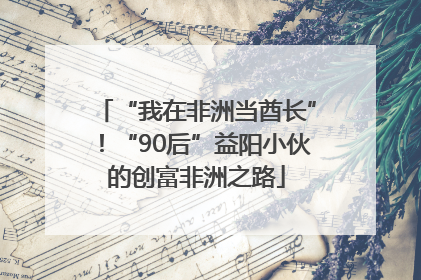 “我在非洲当酋长”！“90后”益阳小伙的创富非洲之路