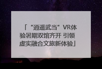 “逍遥武当”VR体验暑期双馆齐开 引领虚实融合文旅新体验