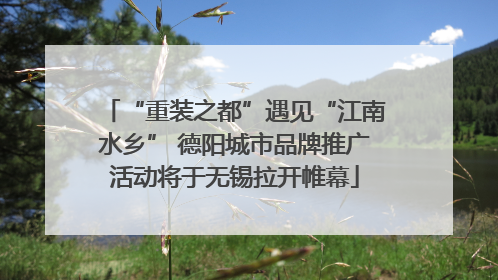 “重装之都”遇见“江南水乡” 德阳城市品牌推广活动将于无锡拉开帷幕