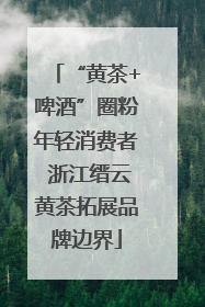 “黄茶+啤酒”圈粉年轻消费者 浙江缙云黄茶拓展品牌边界