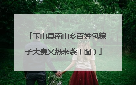 玉山县南山乡百姓包粽子大赛火热来袭（图）