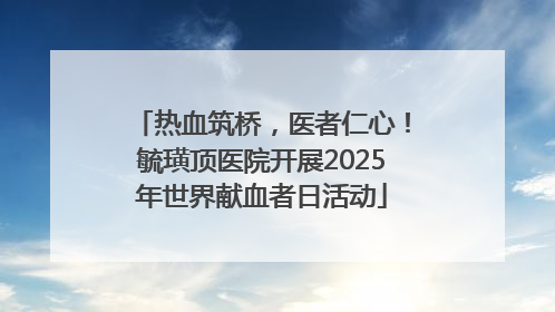 热血筑桥，医者仁心！毓璜顶医院开展2025年世界献血者日活动