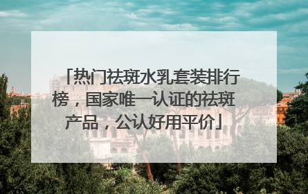热门祛斑水乳套装排行榜，国家唯一认证的祛斑产品，公认好用平价