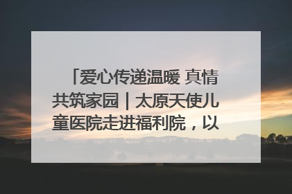 爱心传递温暖 真情共筑家园｜太原天使儿童医院走进福利院，以爱守护童真笑颜！