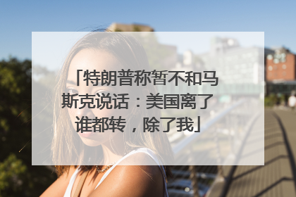 特朗普称暂不和马斯克说话：美国离了谁都转，除了我