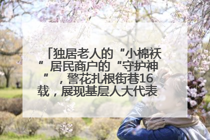独居老人的“小棉袄”居民商户的“守护神”，警花扎根街巷16载，展现基层人大代表的炽热情怀