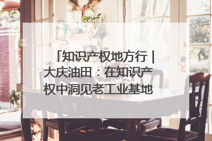 知识产权地方行｜大庆油田：在知识产权中洞见老工业基地的 “创新密码”