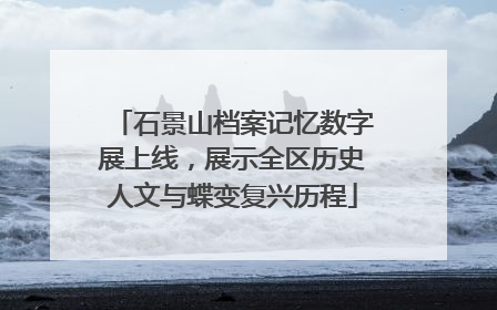 石景山档案记忆数字展上线，展示全区历史人文与蝶变复兴历程