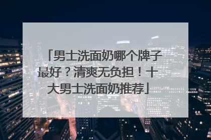 男士洗面奶哪个牌子最好？清爽无负担！十大男士洗面奶推荐