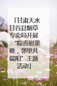 甘肃天水甘谷县烟草专卖局开展“粽香慰童稚，邻里共端阳”主题活动