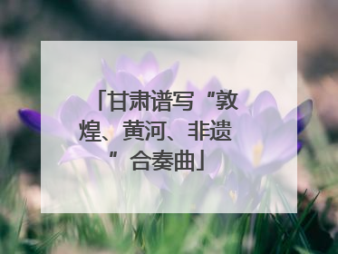 甘肃谱写“敦煌、黄河、非遗”合奏曲