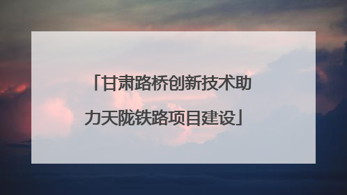 甘肃路桥创新技术助力天陇铁路项目建设