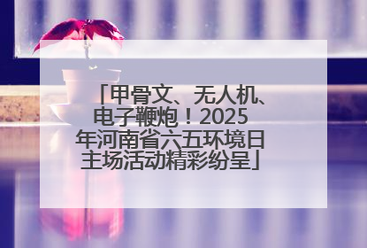 甲骨文、无人机、电子鞭炮！2025年河南省六五环境日主场活动精彩纷呈