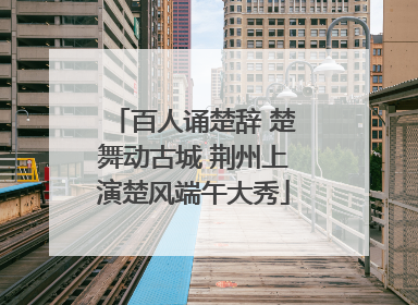 百人诵楚辞 楚舞动古城 荆州上演楚风端午大秀