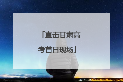 直击甘肃高考首日现场