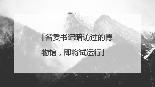 省委书记暗访过的博物馆，即将试运行