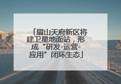 眉山天府新区将建卫星地面站，形成“研发-运营-应用”闭环生态