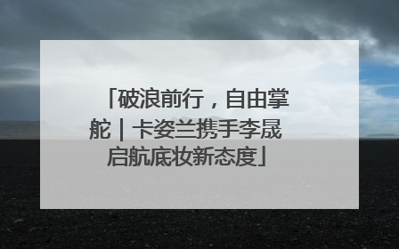 破浪前行，自由掌舵｜卡姿兰携手李晟启航底妆新态度