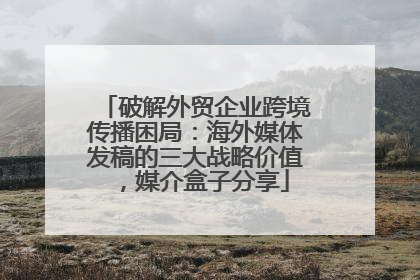 破解外贸企业跨境传播困局：海外媒体发稿的三大战略价值，媒介盒子分享