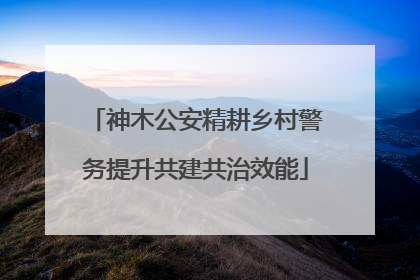 神木公安精耕乡村警务提升共建共治效能