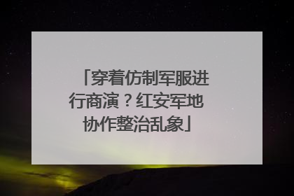 穿着仿制军服进行商演？红安军地协作整治乱象