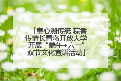 童心溯传统 粽香传情长青岛开放大学开展“端午+六一”双节文化宣讲活动