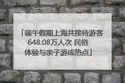 端午假期上海共接待游客648.08万人次 民俗体验与亲子游成热点