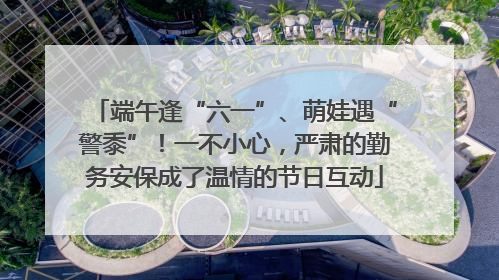 端午逢“六一”、萌娃遇“警黍”！一不小心，严肃的勤务安保成了温情的节日互动