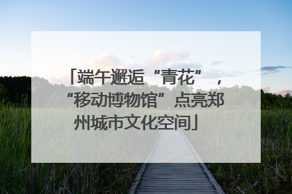 端午邂逅“青花”，“移动博物馆”点亮郑州城市文化空间
