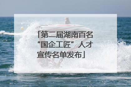 第二届湖南百名“国企工匠”人才宣传名单发布