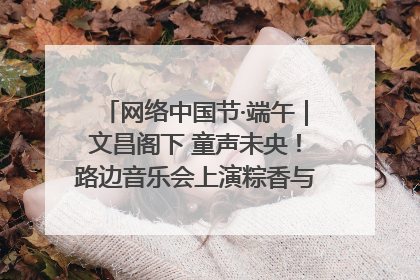 网络中国节·端午｜文昌阁下 童声未央！路边音乐会上演粽香与童真的诗意交响