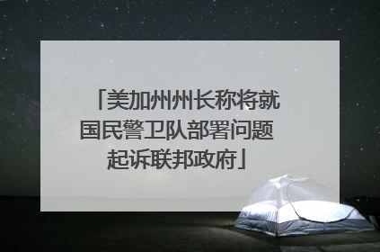 美加州州长称将就国民警卫队部署问题起诉联邦政府