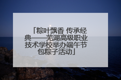 粽叶飘香 传承经典——芜湖高级职业技术学校举办端午节包粽子活动