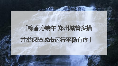 粽香沁端午 郑州城管多措并举保障城市运行平稳有序